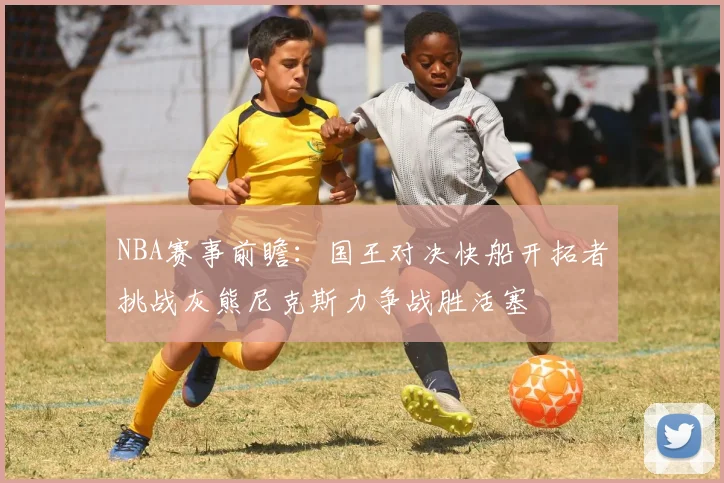 NBA赛事前瞻：国王对决快船开拓者挑战灰熊尼克斯力争战胜活塞