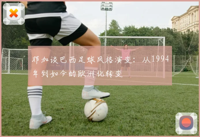 邓加谈巴西足球风格演变：从1994年到如今的欧洲化转变