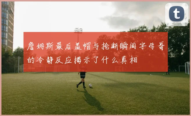 詹姆斯最后盖帽与抢断瞬间字母哥的冷静反应揭示了什么真相