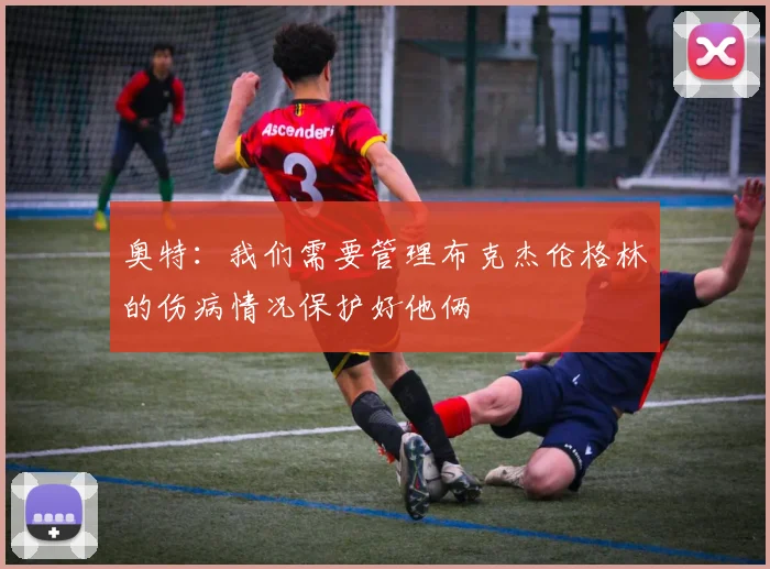 奥特：我们需要管理布克杰伦格林的伤病情况保护好他俩